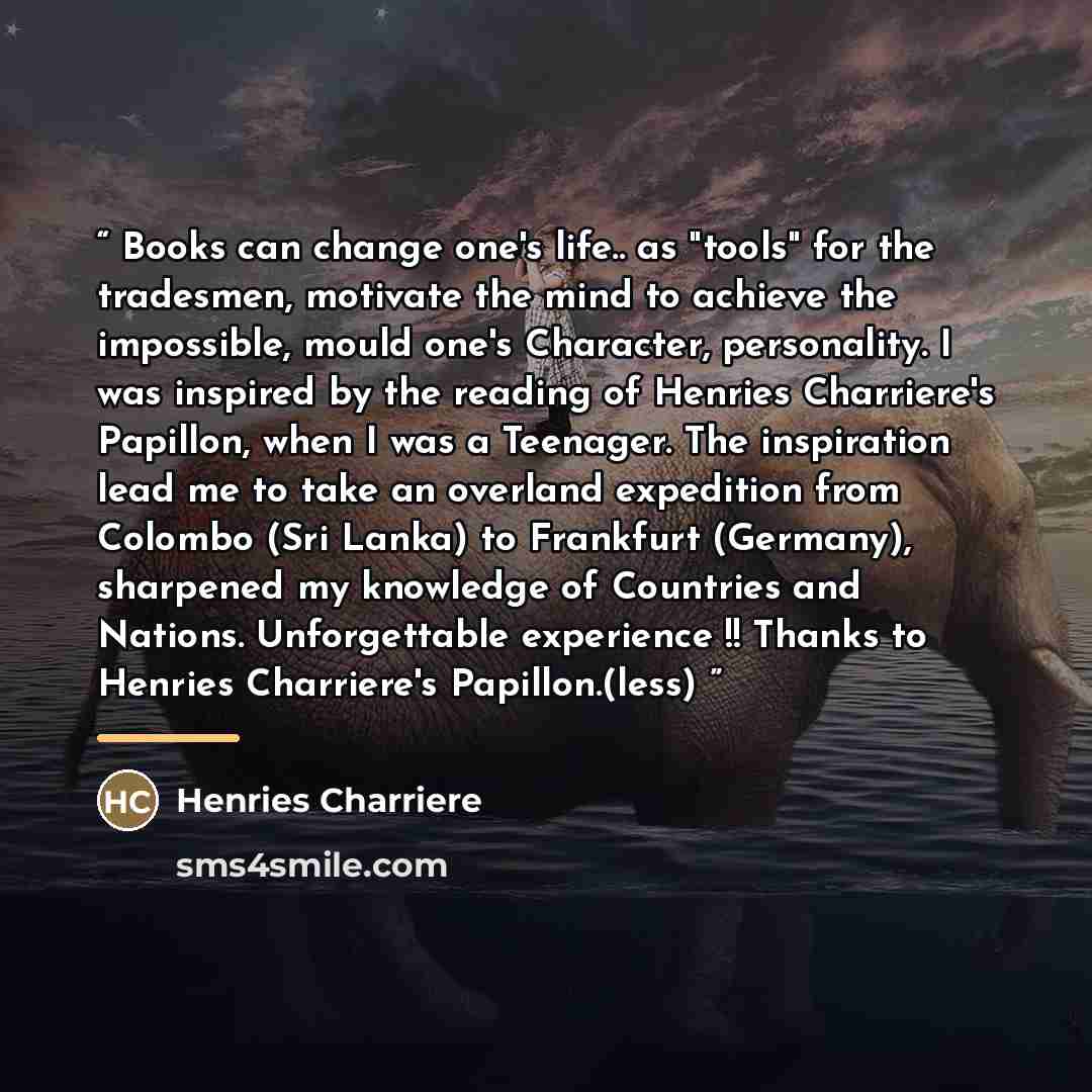 “Books can change one's life.. as "tools" for the tradesmen, motivate the mind to achieve the impossible, mould one's Character, personality. I was inspired by the reading of Henries Charriere's Papillon, when I was a Teenager. The inspiration lead me to take an overland expedition from Colombo…” quote by Henries Charriere