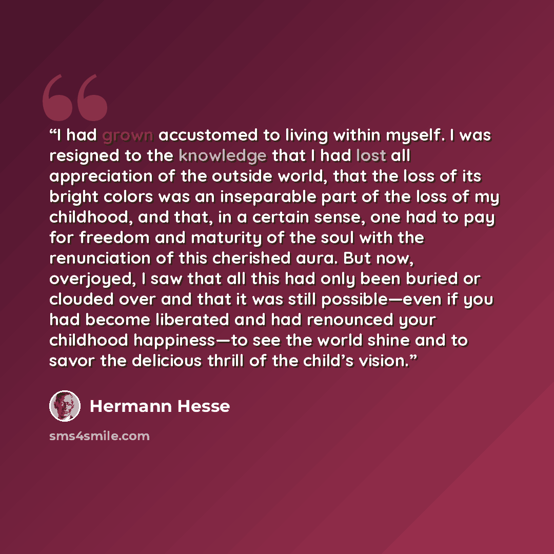 “I had grown accustomed to living within myself. I was resigned to the knowledge that I had lost all appreciation of the outside world, that the loss of its bright colors was an inseparable part of the loss of my childhood, and that, in a certain sense, one had to pay for freedom and maturity of…” quote by Hermann Hesse