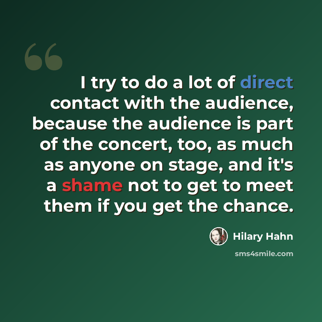 “I try to do a lot of direct contact with the audience, because the audience is part of the concert, too, as much as anyone on stage, and it's a shame not to get to meet them if you get the chance.” quote by Hilary Hahn