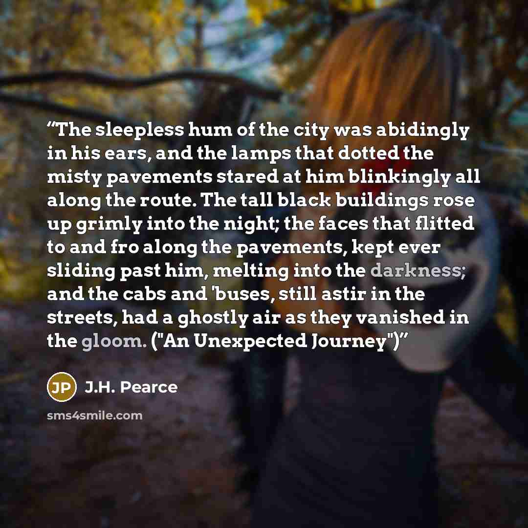 “The sleepless hum of the city was abidingly in his ears, and the lamps that dotted the misty pavements stared at him blinkingly all along the route. The tall black buildings rose up grimly into the night; the faces that flitted to and fro along the pavements, kept ever sliding past him, melting…” quote by J.H. Pearce