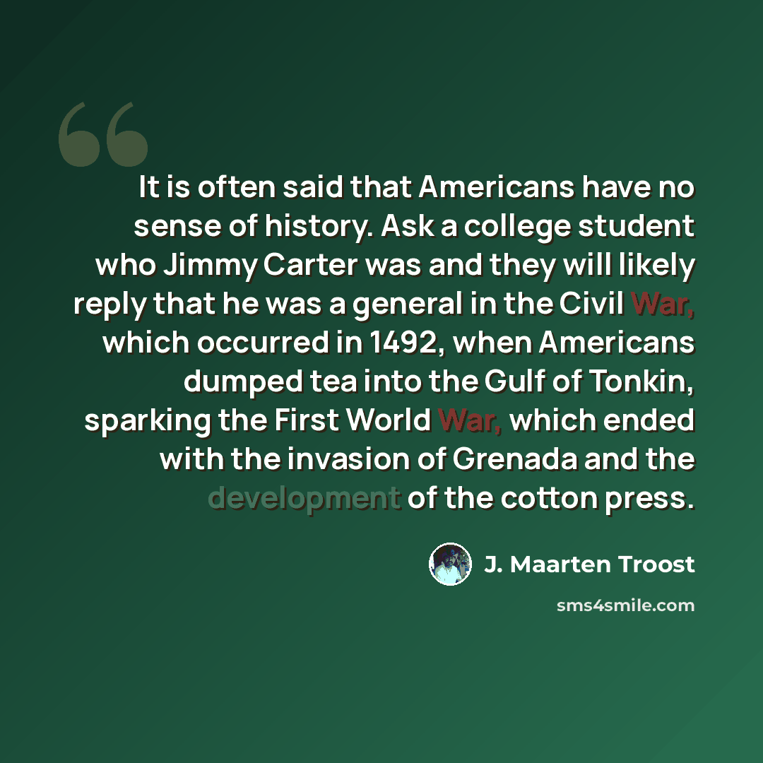 “It is often said that Americans have no sense of history. Ask a college student who Jimmy Carter was and they will likely reply that he was a general in the Civil War, which occurred in 1492, when Americans dumped tea into the Gulf of Tonkin, sparking the First World War, which ended with the…” quote by J. Maarten Troost