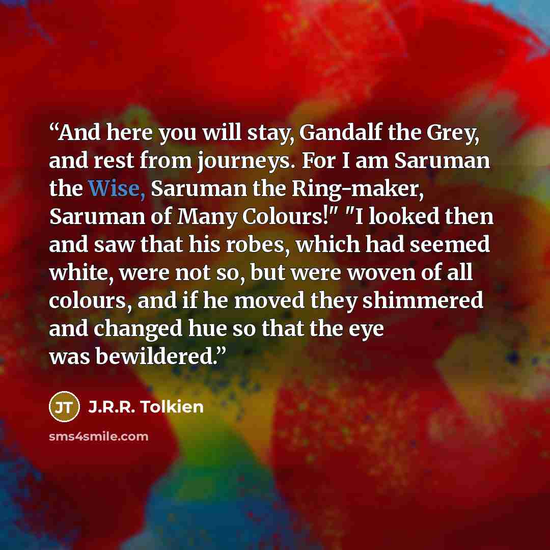 “And here you will stay, Gandalf the Grey, and rest from journeys. For I am Saruman the Wise, Saruman the Ring-maker, Saruman of Many Colours!" "I looked then and saw that his robes, which had seemed white, were not so, but were woven of all colours, and if he moved they shimmered and changed hue…” quote by J.R.R. Tolkien
