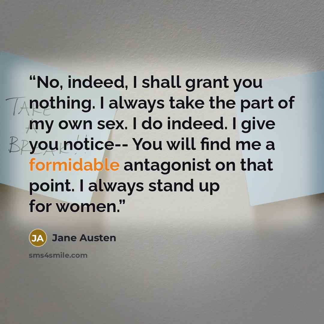 “No, indeed, I shall grant you nothing. I always take the part of my own sex. I do indeed. I give you notice-- You will find me a formidable antagonist on that point. I always stand up for women.” quote by Jane Austen