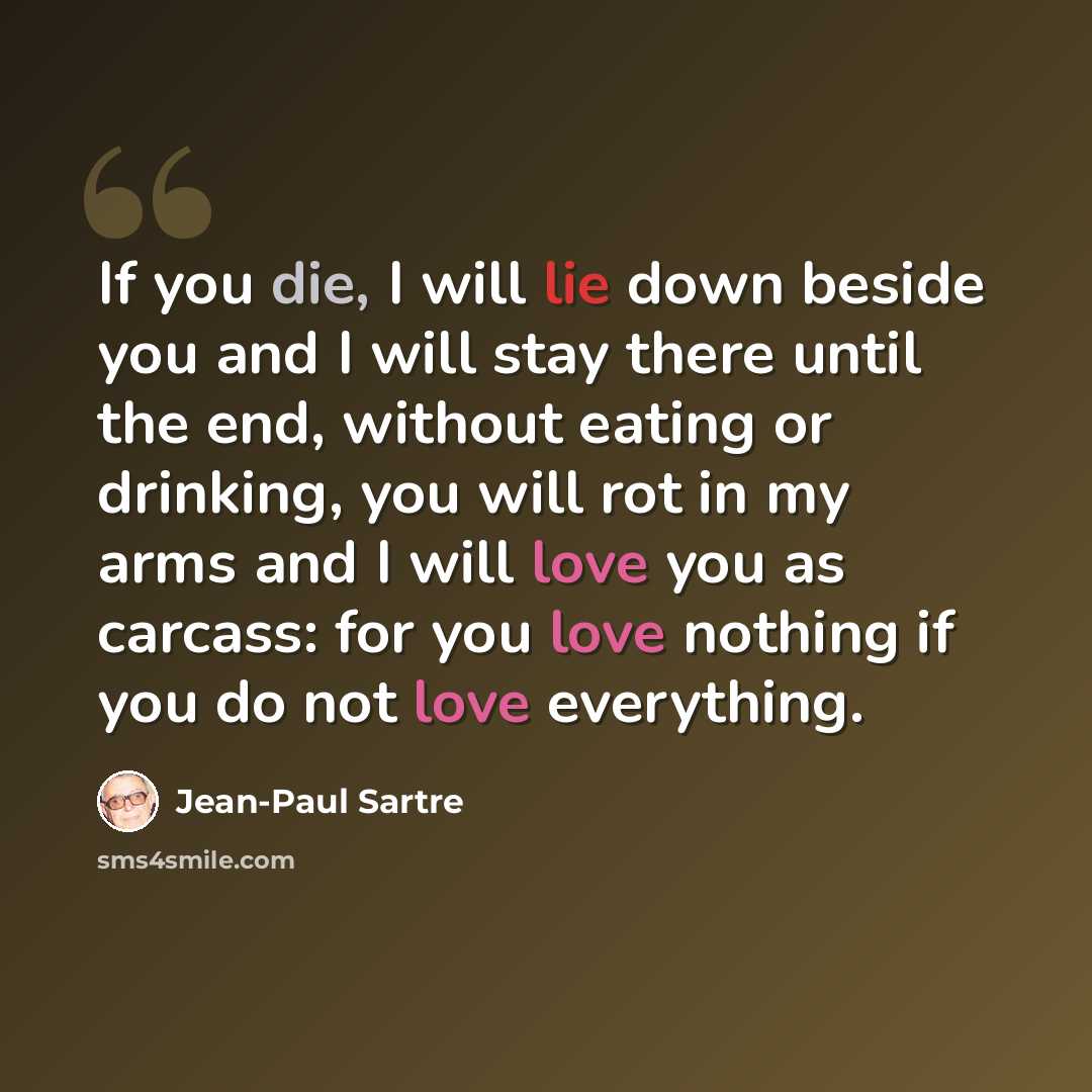 “If you die, I will lie down beside you and I will stay there until the end, without eating or drinking, you will rot in my arms and I will love you as carcass: for you love nothing if you do not love everything.” quote by Jean-Paul Sartre