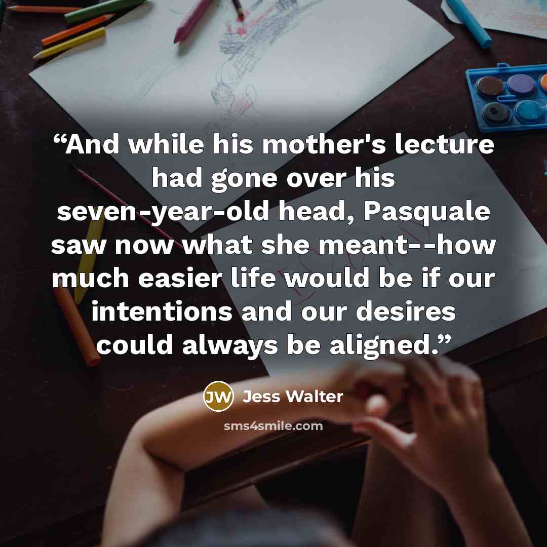 “And while his mother's lecture had gone over his seven-year-old head, Pasquale saw now what she meant--how much easier life would be if our intentions and our desires could always be aligned.” quote by Jess Walter