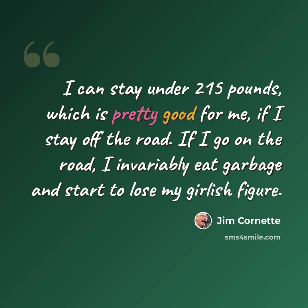 “I can stay under 215 pounds, which is pretty good for me, if I stay off the road. If I go on the road, I invariably eat garbage and start to lose my girlish figure.” quote by Jim Cornette