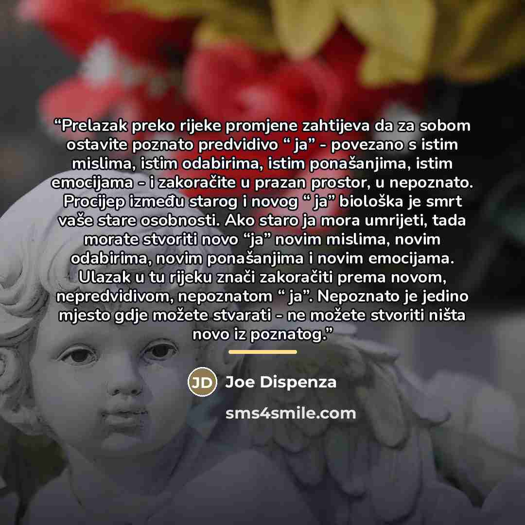 “Prelazak preko rijeke promjene zahtijeva da za sobom ostavite poznato predvidivo “ ja” - povezano s istim mislima, istim odabirima, istim ponašanjima, istim emocijama - i zakoračite u prazan prostor, u nepoznato. Procijep između starog i novog “ ja” biološka je smrt vaše stare osobnosti. Ako staro…” quote by Joe Dispenza