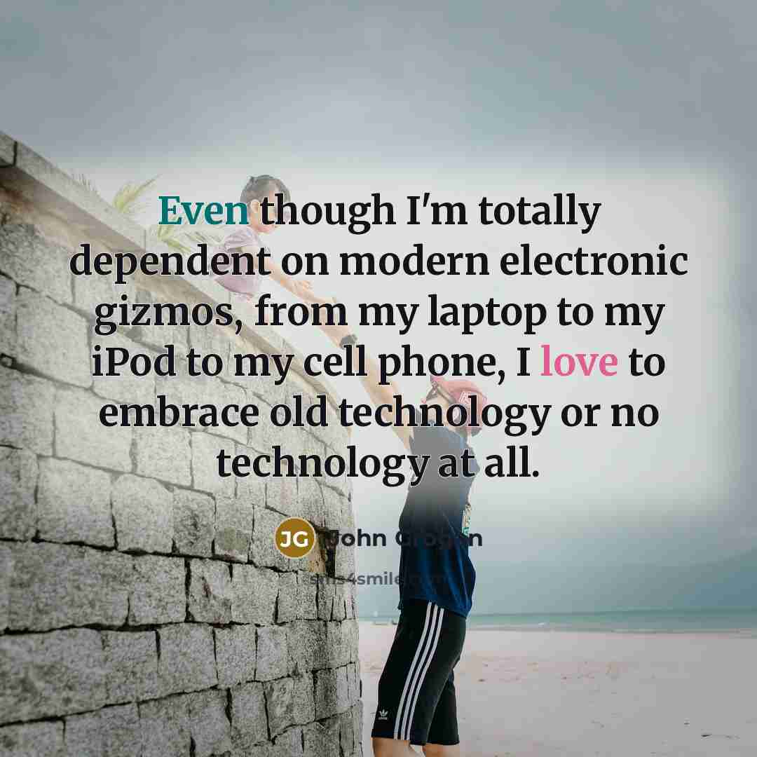 “Even though I'm totally dependent on modern electronic gizmos, from my laptop to my iPod to my cell phone, I love to embrace old technology or no technology at all.” quote by John Grogan