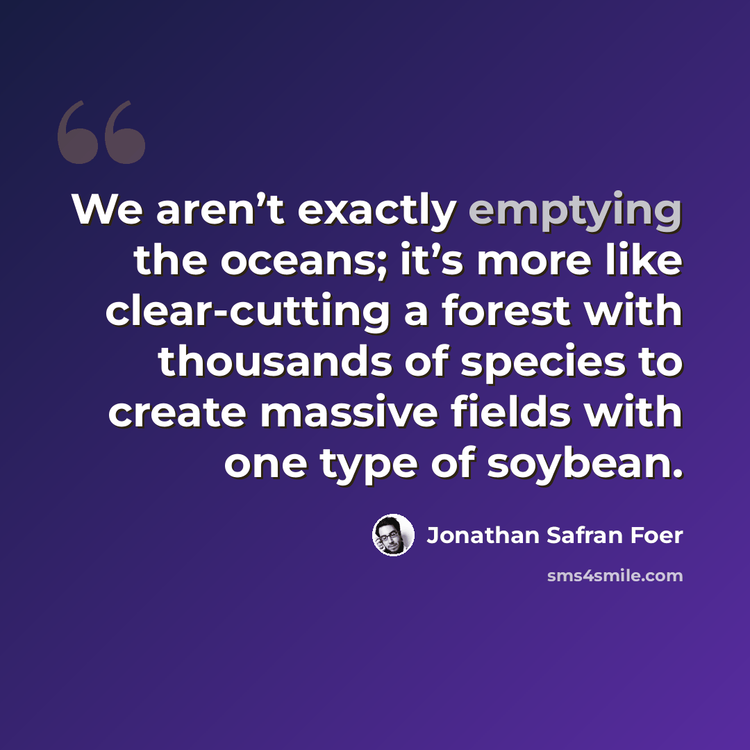 “We aren’t exactly emptying the oceans; it’s more like clear-cutting a forest with thousands of species to create massive fields with one type of soybean.” quote by Jonathan Safran Foer