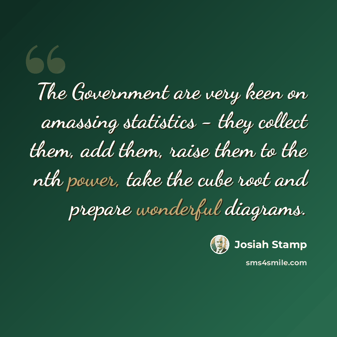 “The Government are very keen on amassing statistics - they collect them, add them, raise them to the nth power, take the cube root and prepare wonderful diagrams.” quote by Josiah Stamp