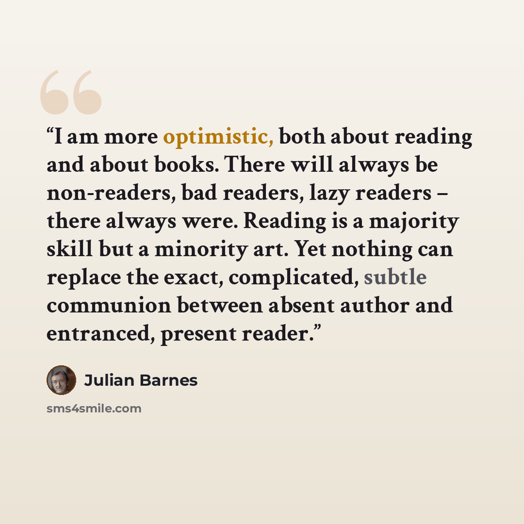 “I am more optimistic, both about reading and about books. There will always be non-readers, bad readers, lazy readers – there always were. Reading is a majority skill but a minority art. Yet nothing can replace the exact, complicated, subtle communion between absent author and entranced, present…” quote by Julian Barnes