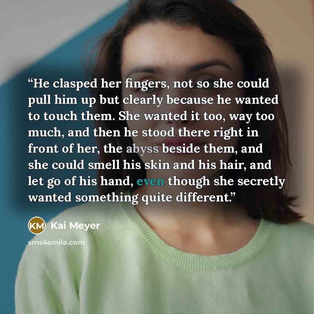 “He clasped her fingers, not so she could pull him up but clearly because he wanted to touch them. She wanted it too, way too much, and then he stood there right in front of her, the abyss beside them, and she could smell his skin and his hair, and let go of his hand, even though she secretly…” quote by Kai Meyer