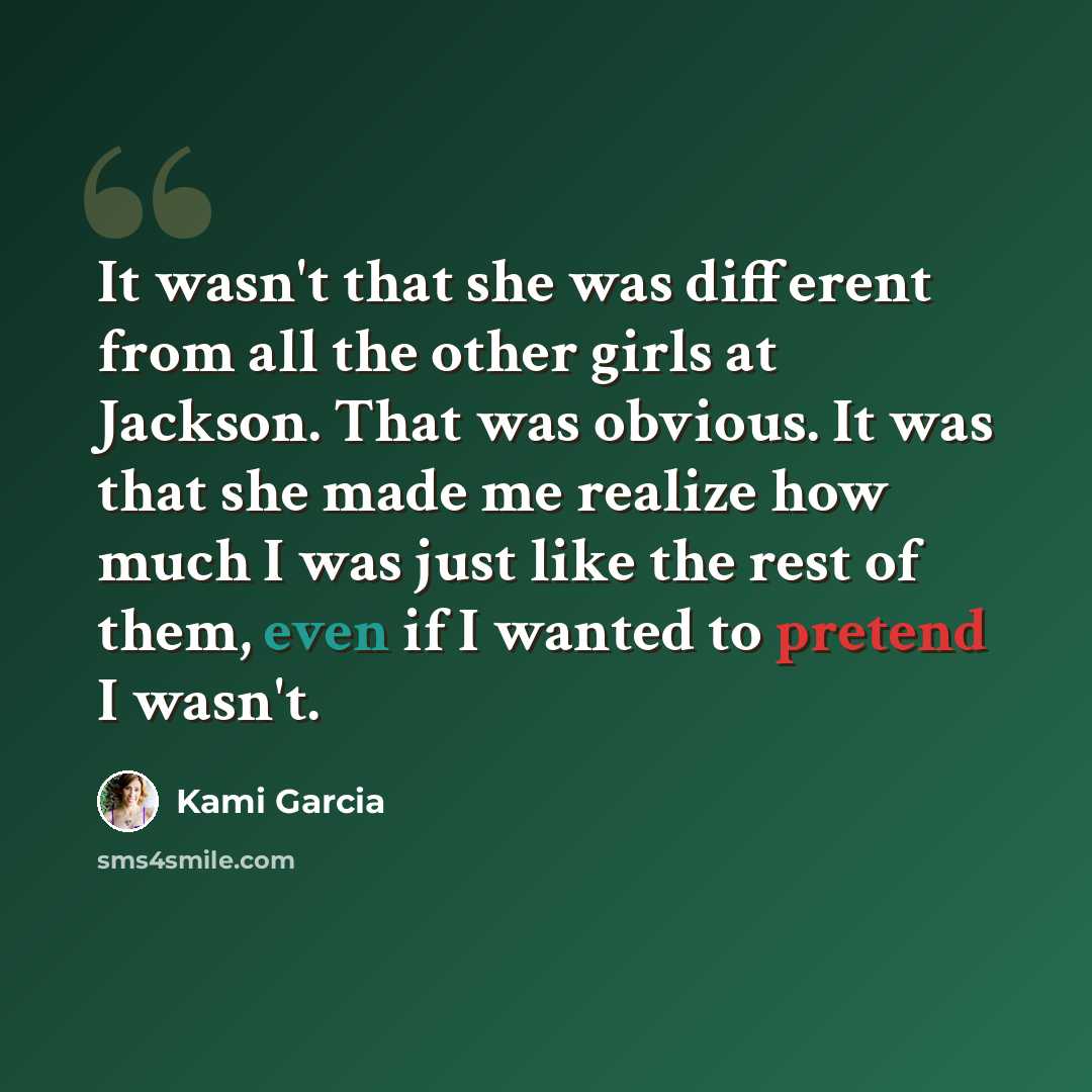 “It wasn't that she was different from all the other girls at Jackson. That was obvious. It was that she made me realize how much I was just like the rest of them, even if I wanted to pretend I wasn't.” quote by Kami Garcia