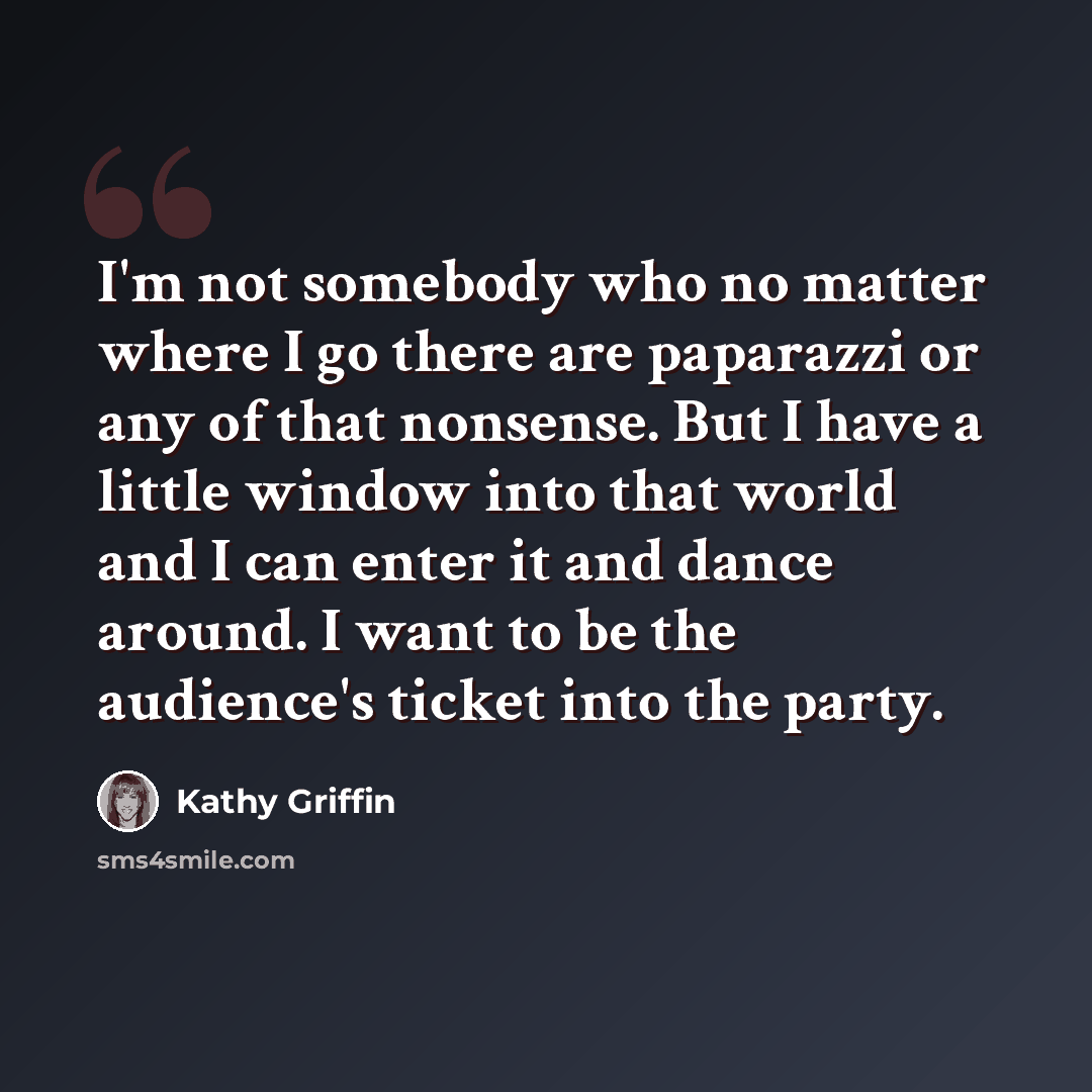 “I'm not somebody who no matter where I go there are paparazzi or any of that nonsense. But I have a little window into that world and I can enter it and dance around. I want to be the audience's ticket into the party.” quote by Kathy Griffin