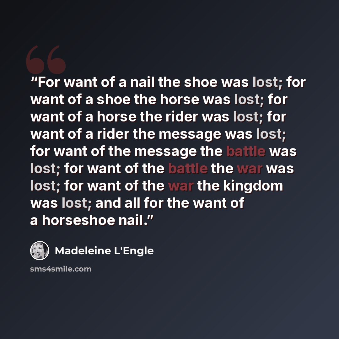 “For want of a nail the shoe was lost; for want of a shoe the horse was lost; for want of a horse the rider was lost; for want of a rider the message was lost; for want of the message the battle was lost; for want of the battle the war was lost; for want of the war the kingdom was lost; and all for…” quote by Madeleine L'Engle