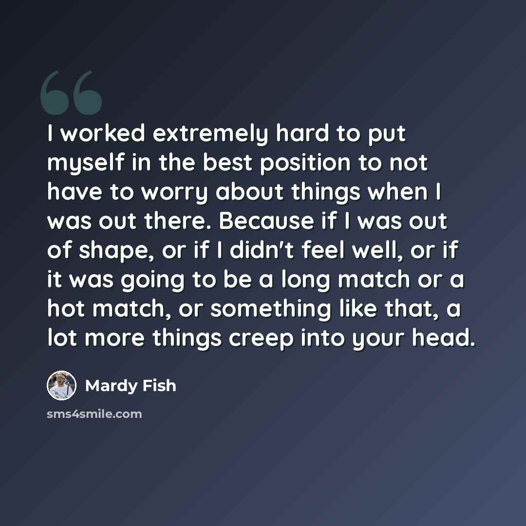 “I worked extremely hard to put myself in the best position to not have to worry about things when I was out there. Because if I was out of shape, or if I didn't feel well, or if it was going to be a long match or a hot match, or something like that, a lot more things creep into your head.” quote by Mardy Fish