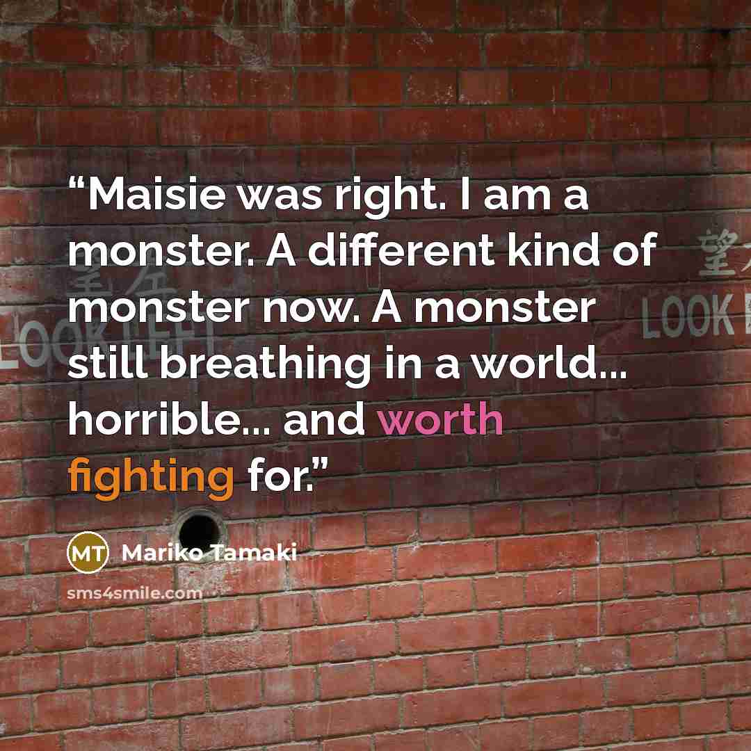 “Maisie was right. I am a monster. A different kind of monster now. A monster still breathing in a world... horrible... and worth fighting for.” quote by Mariko Tamaki