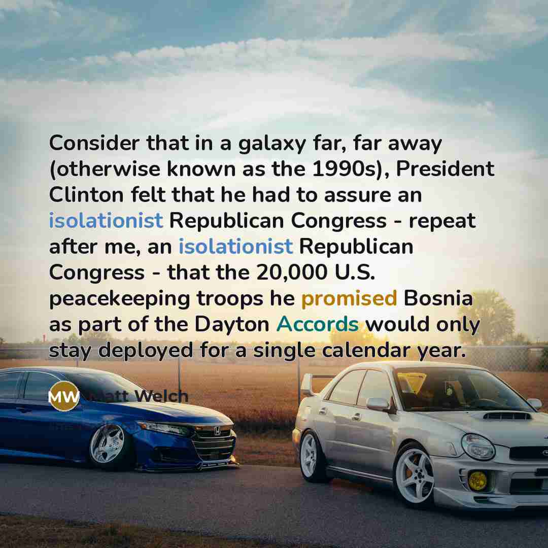 “Consider that in a galaxy far, far away (otherwise known as the 1990s), President Clinton felt that he had to assure an isolationist Republican Congress - repeat after me, an isolationist Republican Congress - that the 20,000 U.S. peacekeeping troops he promised Bosnia as part of the Dayton…” quote by Matt Welch
