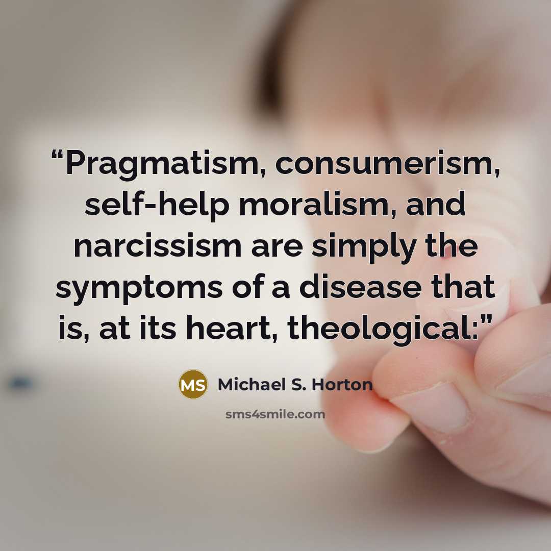 “Pragmatism, consumerism, self-help moralism, and narcissism are simply the symptoms of a disease that is, at its heart, theological:” quote by Michael S. Horton