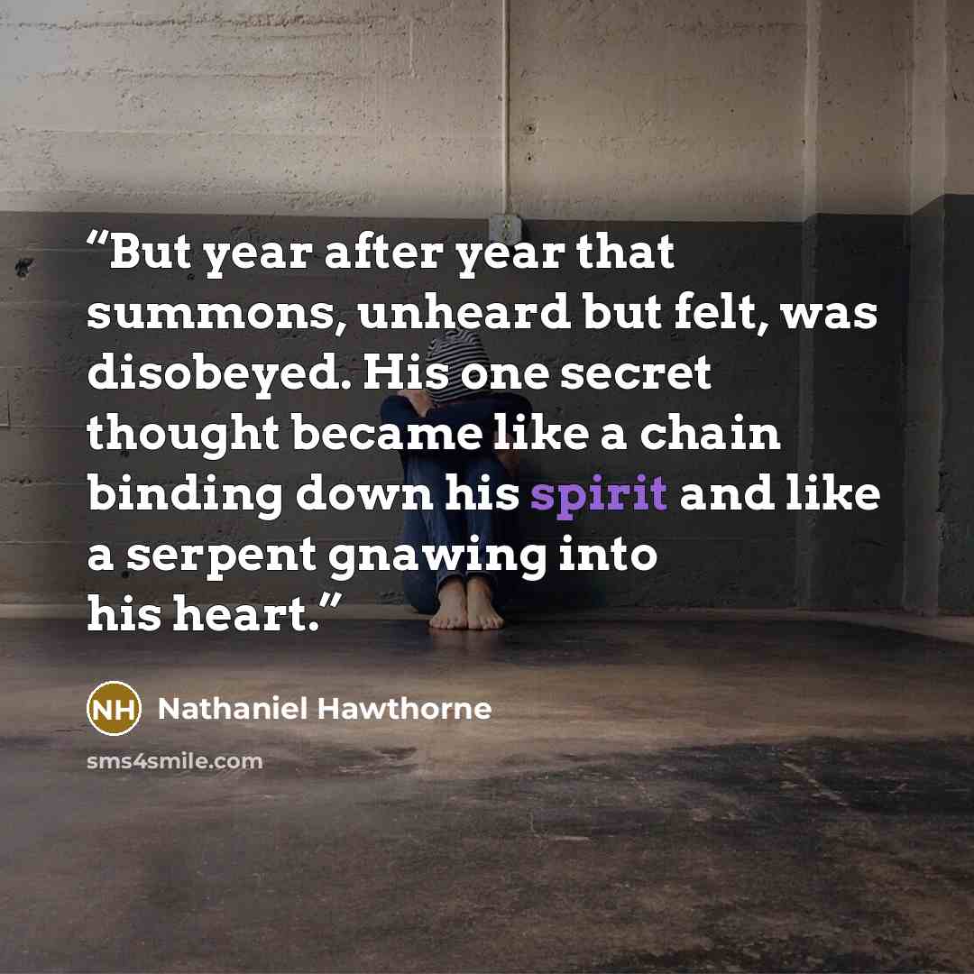 “But year after year that summons, unheard but felt, was disobeyed. His one secret thought became like a chain binding down his spirit and like a serpent gnawing into his heart.” quote by Nathaniel Hawthorne