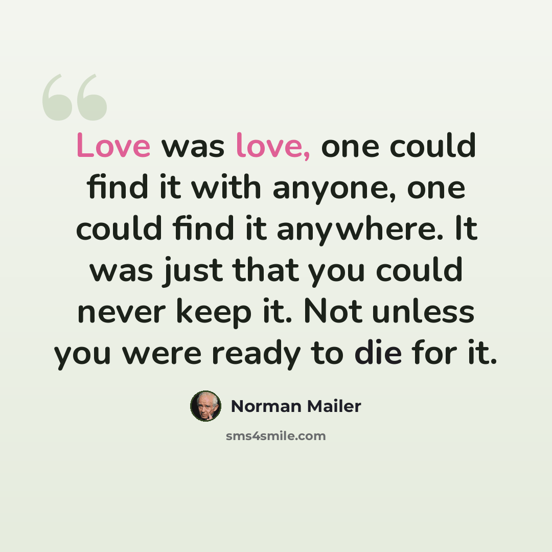 “Love was love, one could find it with anyone, one could find it anywhere. It was just that you could never keep it. Not unless you were ready to die for it.” quote by Norman Mailer