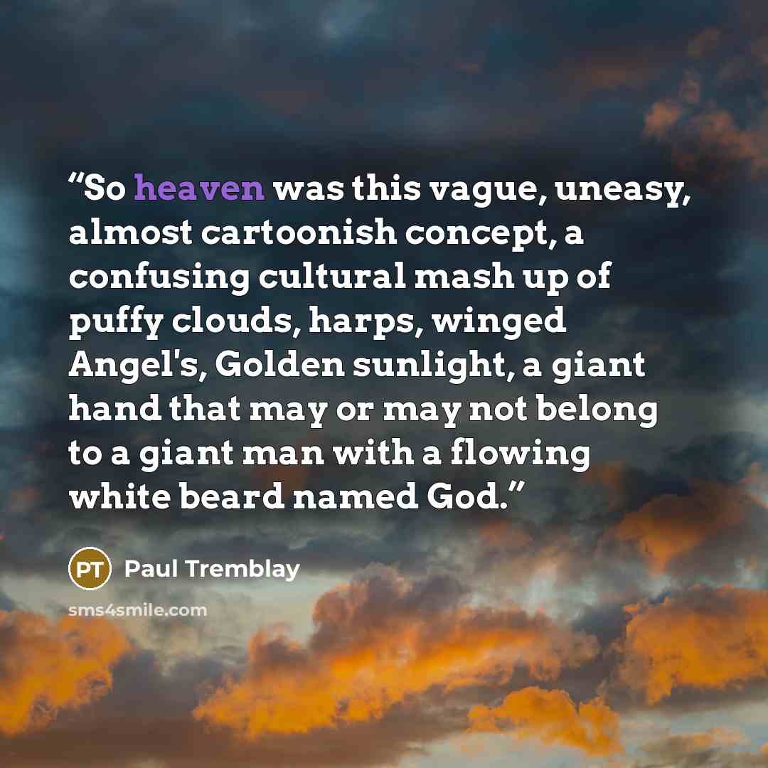 “So heaven was this vague, uneasy, almost cartoonish concept, a confusing cultural mash up of puffy clouds, harps, winged Angel's, Golden sunlight, a giant hand that may or may not belong to a giant man with a flowing white beard named God.” quote by Paul Tremblay