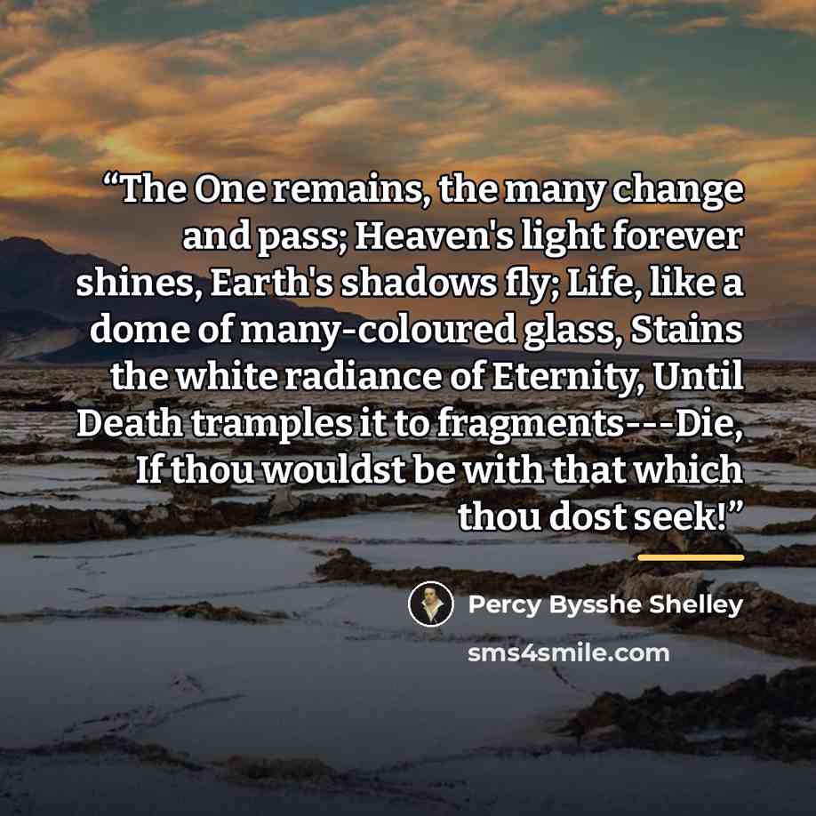 “The One remains, the many change and pass; Heaven's light forever shines, Earth's shadows fly; Life, like a dome of many-coloured glass, Stains the white radiance of Eternity, Until Death tramples it to fragments---Die, If thou wouldst be with that which thou dost seek!” quote by Percy Bysshe Shelley