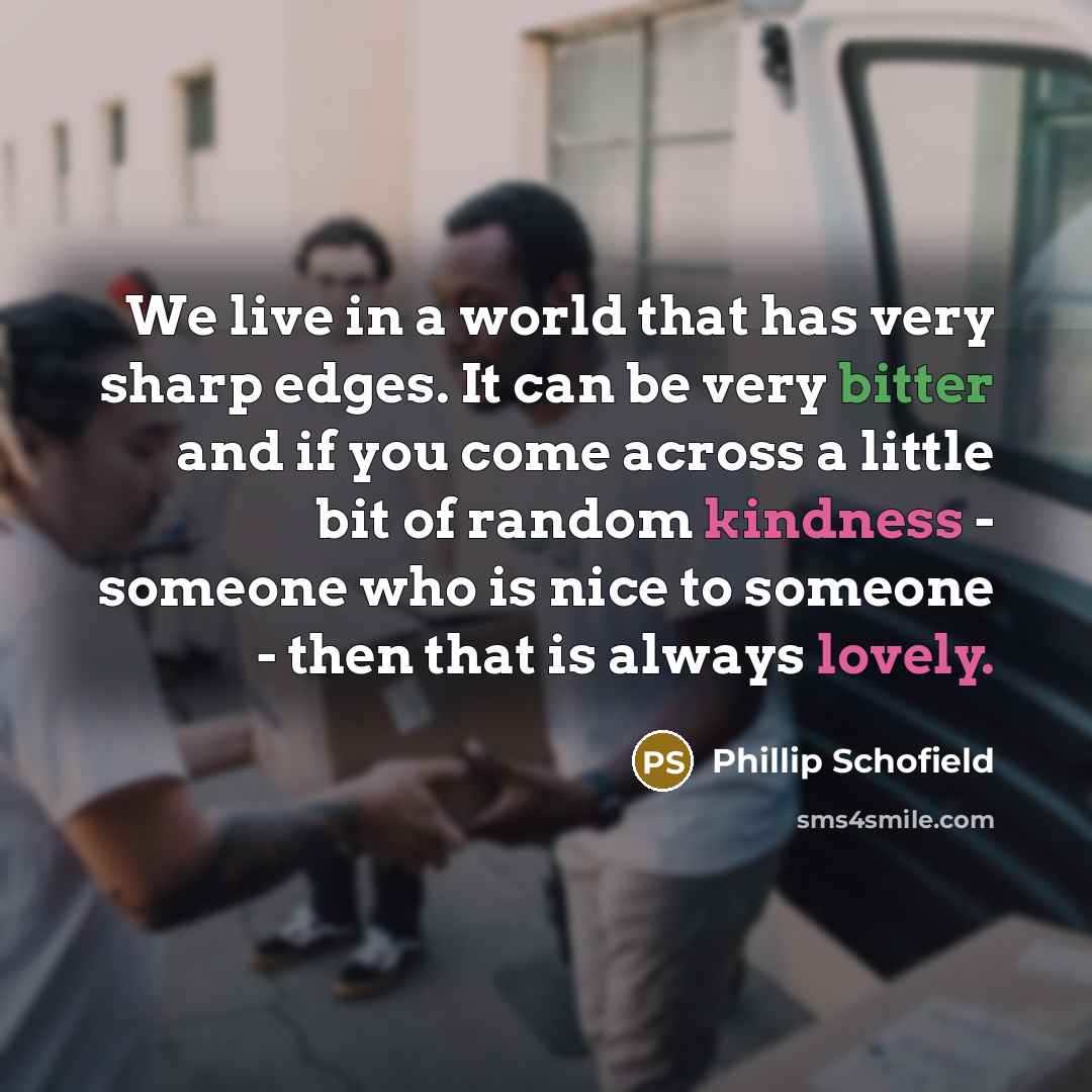 “We live in a world that has very sharp edges. It can be very bitter and if you come across a little bit of random kindness - someone who is nice to someone - then that is always lovely.” quote by Phillip Schofield