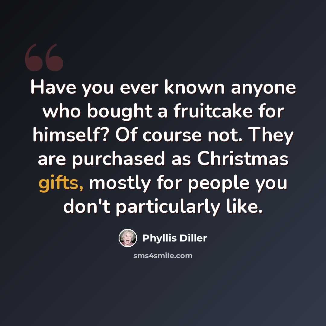 “Have you ever known anyone who bought a fruitcake for himself? Of course not. They are purchased as Christmas gifts, mostly for people you don't particularly like.” quote by Phyllis Diller