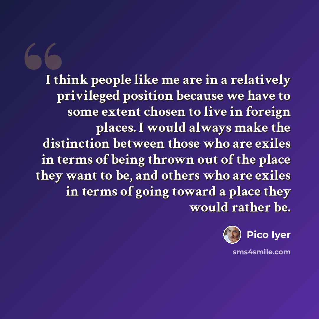 “I think people like me are in a relatively privileged position because we have to some extent chosen to live in foreign places. I would always make the distinction between those who are exiles in terms of being thrown out of the place they want to be, and others who are exiles in terms of going…” quote by Pico Iyer