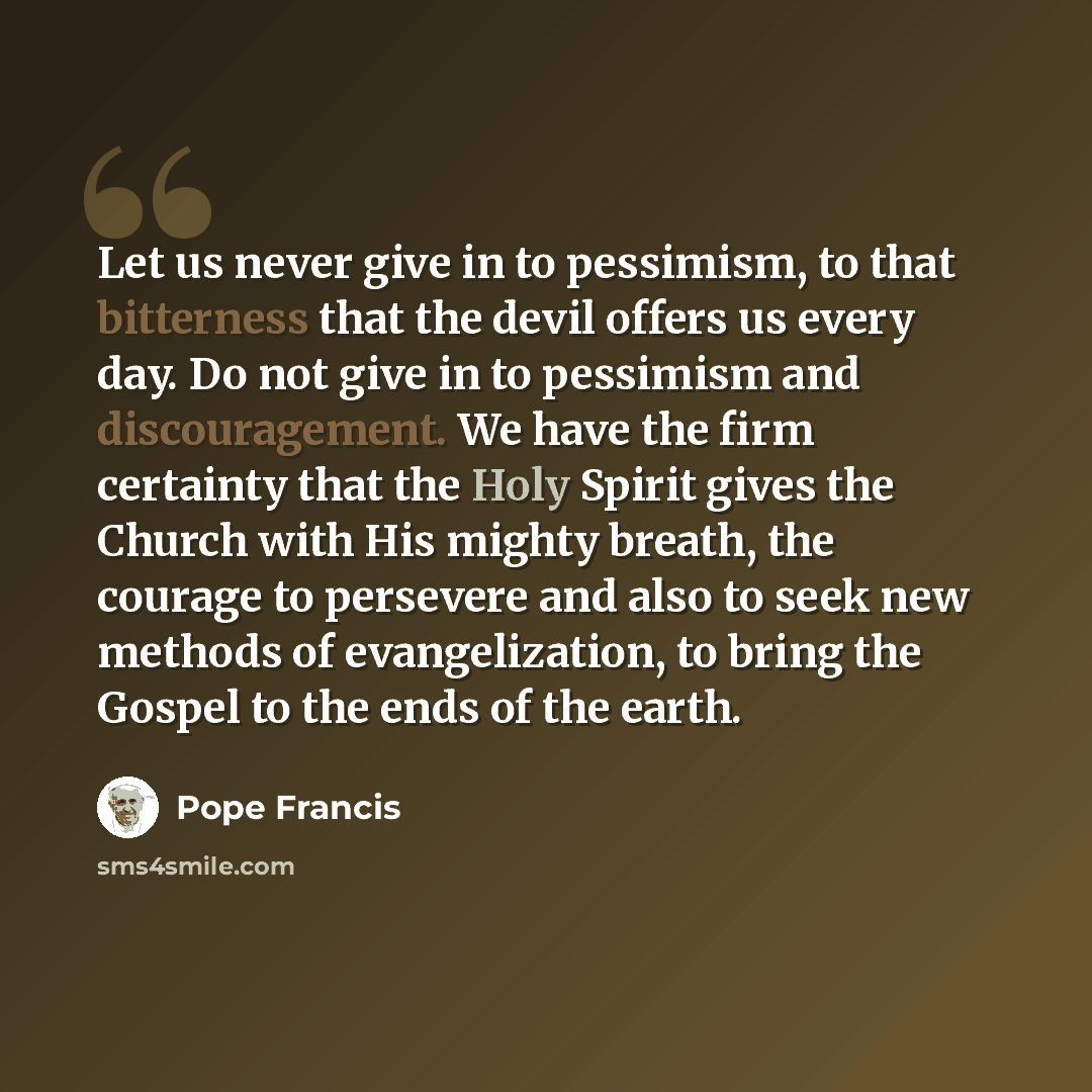 “Let us never give in to pessimism, to that bitterness that the devil offers us every day. Do not give in to pessimism and discouragement. We have the firm certainty that the Holy Spirit gives the Church with His mighty breath, the courage to persevere and also to seek new methods of…” quote by Pope Francis