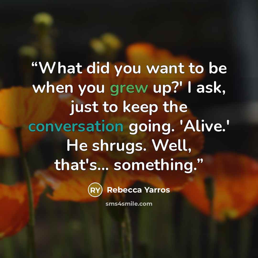 “What did you want to be when you grew up?' I ask, just to keep the conversation going. 'Alive.' He shrugs. Well, that's... something.” quote by Rebecca Yarros