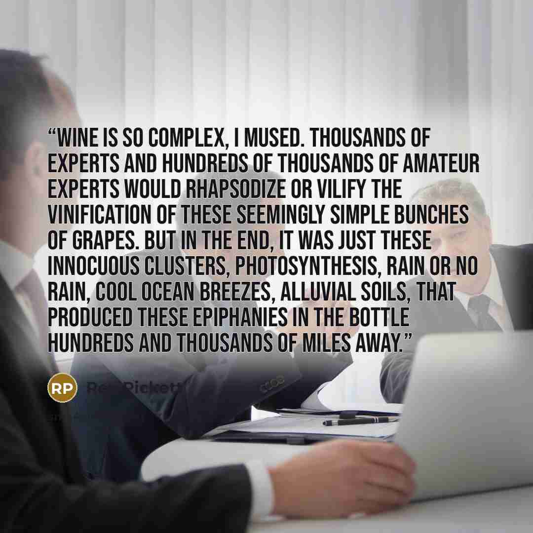 “Wine is so complex, I mused. Thousands of experts and hundreds of thousands of amateur experts would rhapsodize or vilify the vinification of these seemingly simple bunches of grapes. But in the end, it was just these innocuous clusters, photosynthesis, rain or no rain, cool ocean breezes…” quote by Rex Pickett