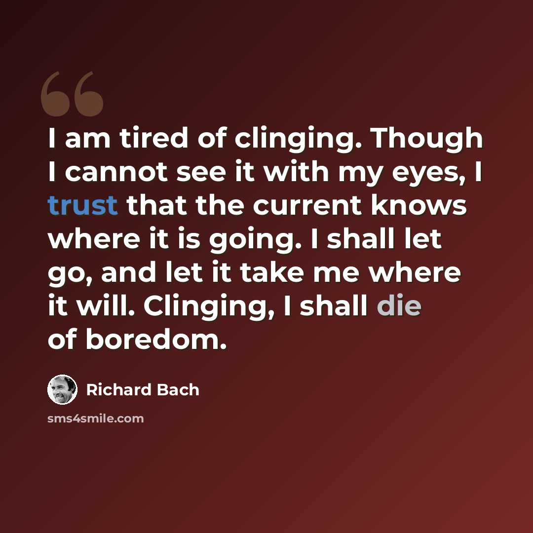 “I am tired of clinging. Though I cannot see it with my eyes, I trust that the current knows where it is going. I shall let go, and let it take me where it will. Clinging, I shall die of boredom.” quote by Richard Bach