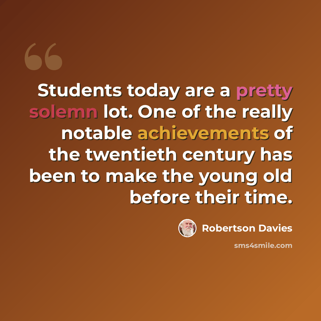 “Students today are a pretty solemn lot. One of the really notable achievements of the twentieth century has been to make the young old before their time.” quote by Robertson Davies