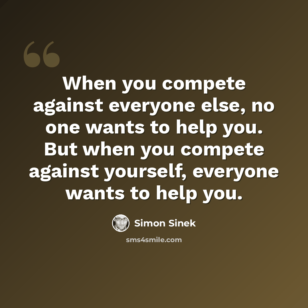“When you compete against everyone else, no one wants to help you. But when you compete against yourself, everyone wants to help you.” quote by Simon Sinek