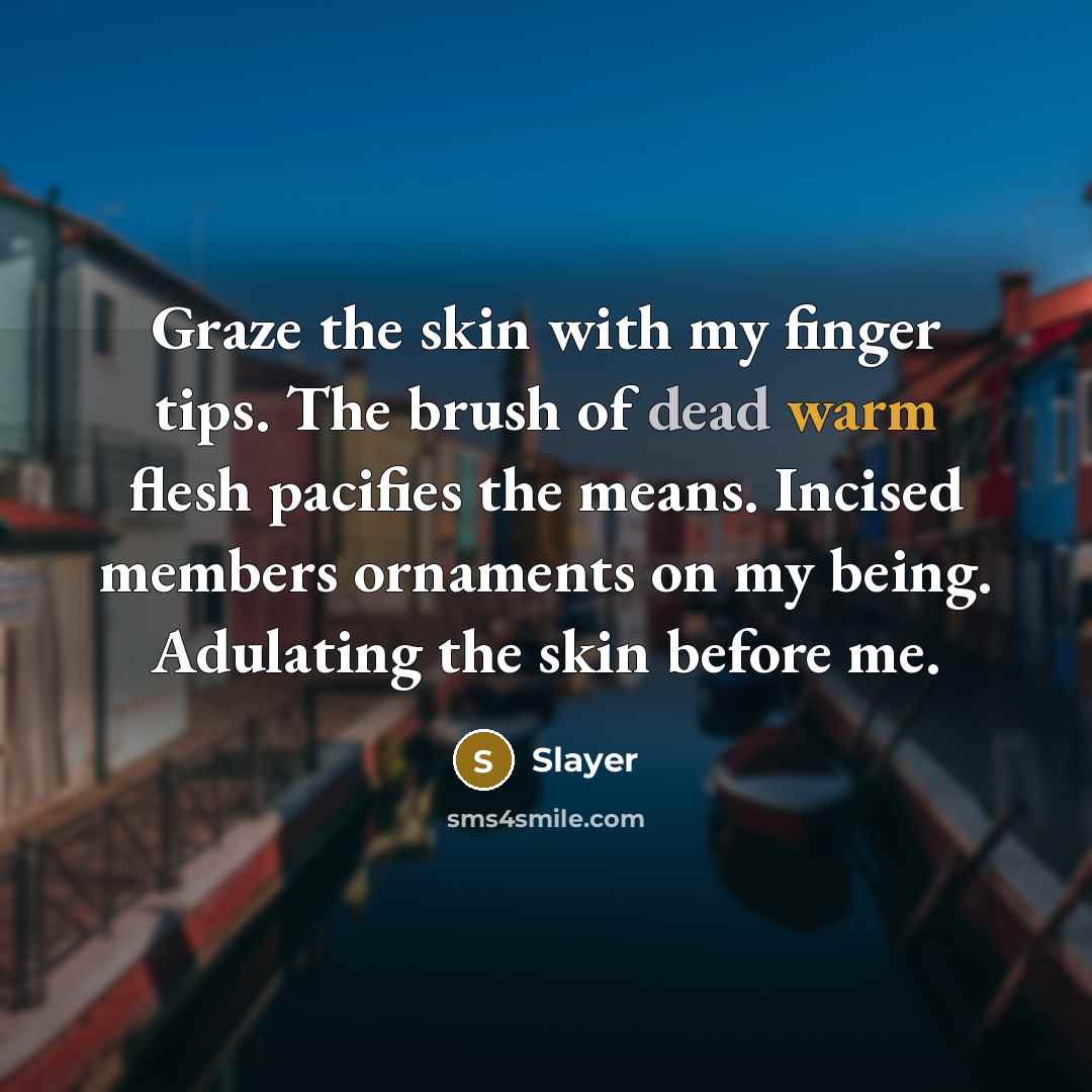 “Graze the skin with my finger tips. The brush of dead warm flesh pacifies the means. Incised members ornaments on my being. Adulating the skin before me.” quote by Slayer