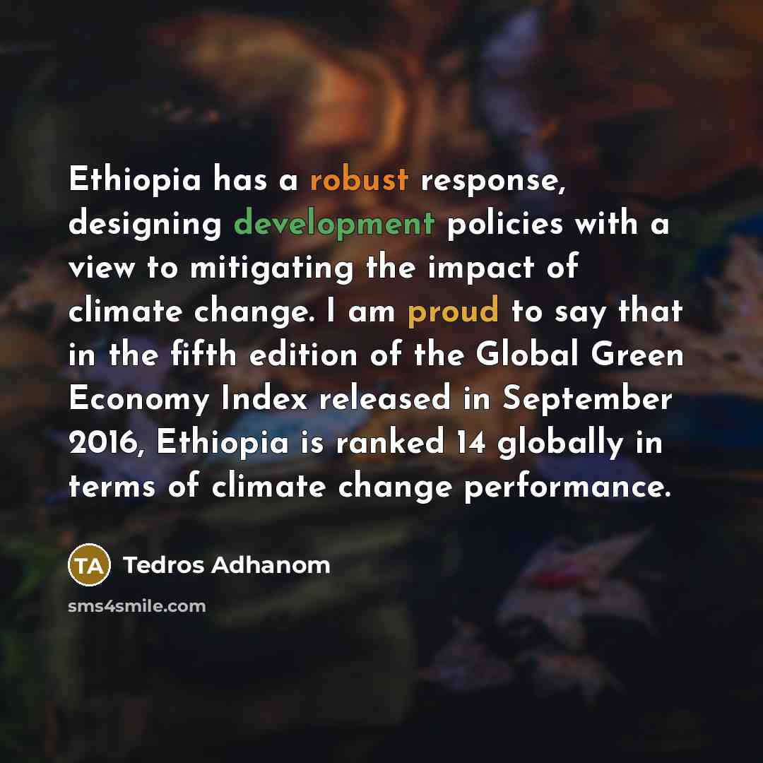“Ethiopia has a robust response, designing development policies with a view to mitigating the impact of climate change. I am proud to say that in the fifth edition of the Global Green Economy Index released in September 2016, Ethiopia is ranked 14 globally in terms of climate change performance.” quote by Tedros Adhanom