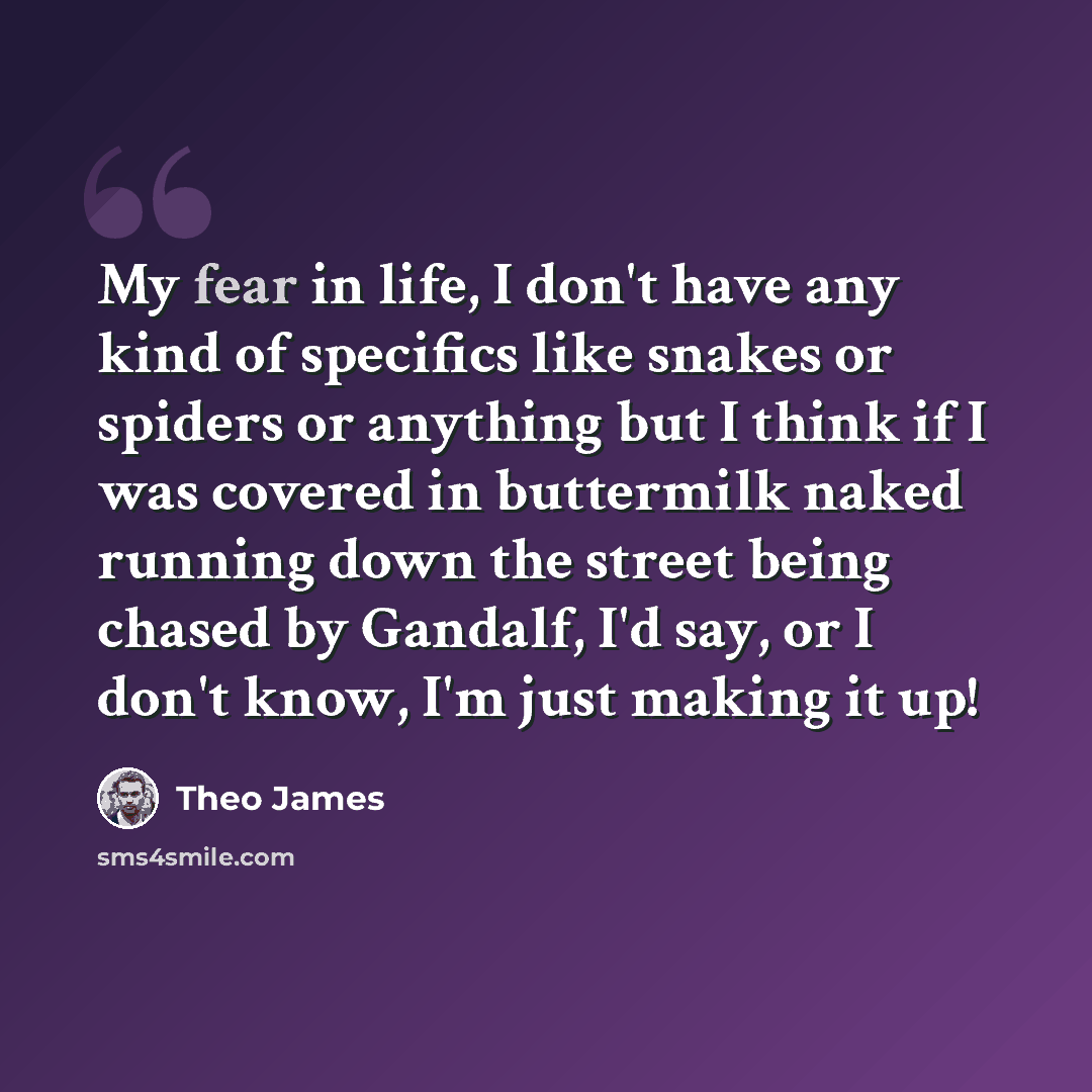 “My fear in life, I don't have any kind of specifics like snakes or spiders or anything but I think if I was covered in buttermilk naked running down the street being chased by Gandalf, I'd say, or I don't know, I'm just making it up!” quote by Theo James