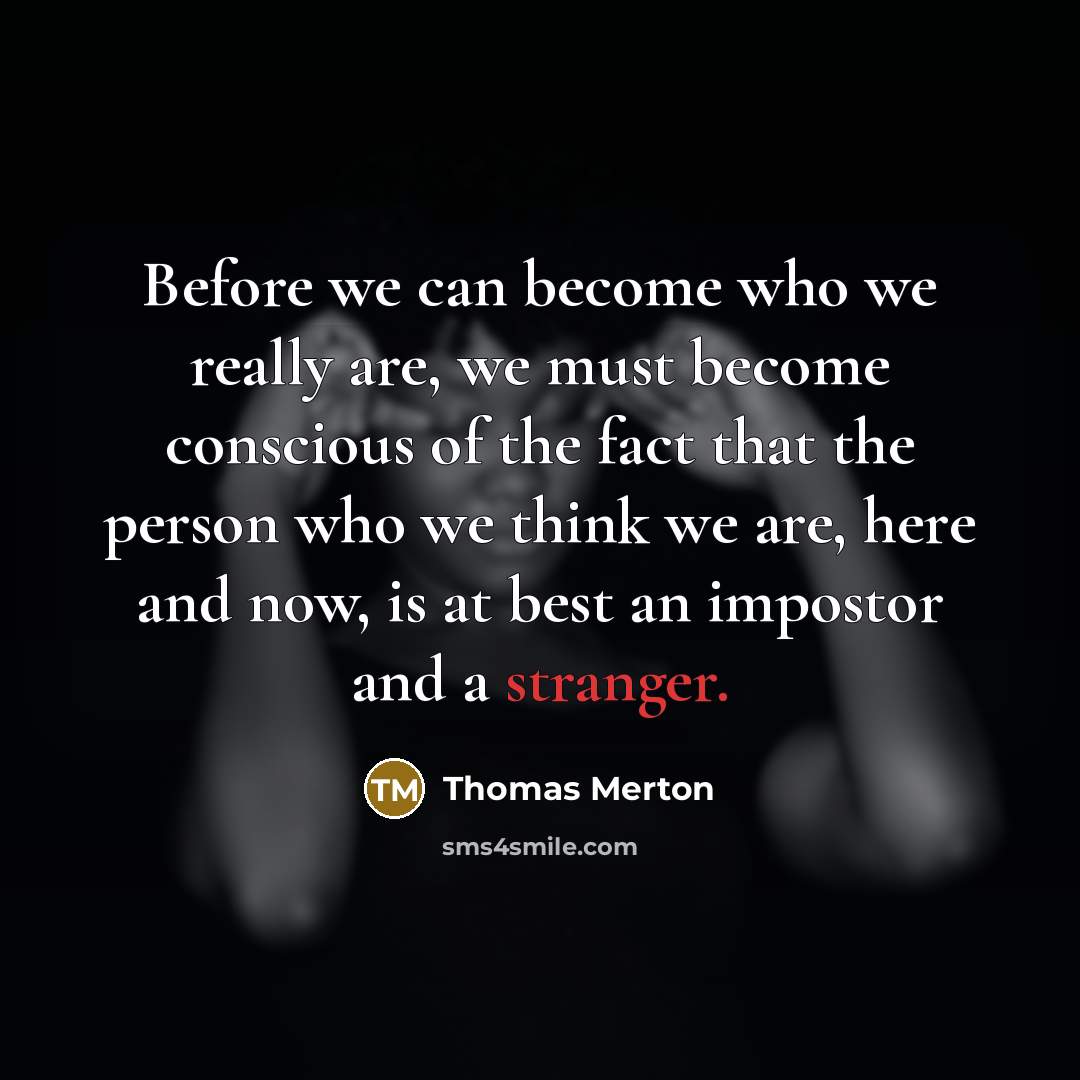 “Before we can become who we really are, we must become conscious of the fact that the person who we think we are, here and now, is at best an impostor and a stranger.” quote by Thomas Merton