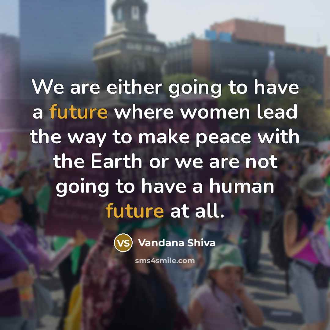 “We are either going to have a future where women lead the way to make peace with the Earth or we are not going to have a human future at all.” quote by Vandana Shiva