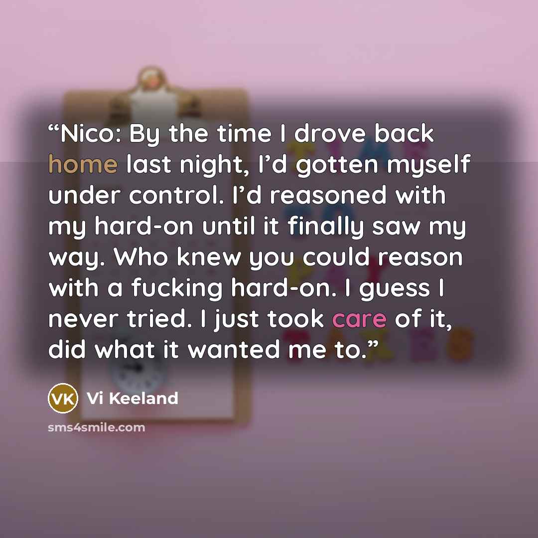 “Nico: By the time I drove back home last night, I’d gotten myself under control. I’d reasoned with my hard-on until it finally saw my way. Who knew you could reason with a fucking hard-on. I guess I never tried. I just took care of it, did what it wanted me to.” quote by Vi Keeland
