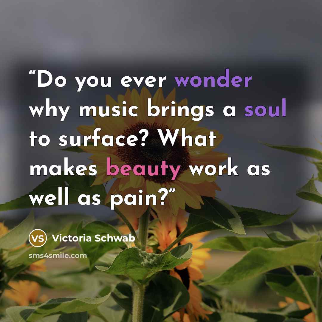 “Do you ever wonder why music brings a soul to surface? What makes beauty work as well as pain?” quote by Victoria Schwab