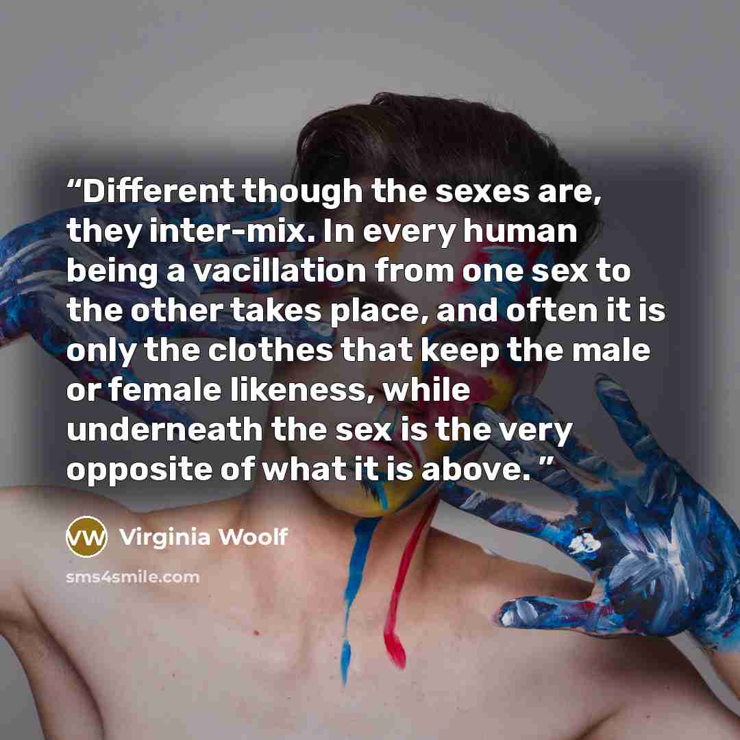 “Different though the sexes are, they inter-mix. In every human being a vacillation from one sex to the other takes place, and often it is only the clothes that keep the male or female likeness, while underneath the sex is the very opposite of what it is above.” quote by Virginia Woolf