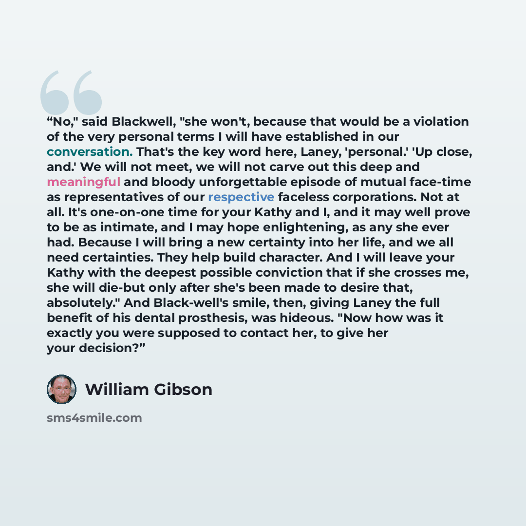 “No," said Blackwell, "she won't, because that would be a violation of the very personal terms I will have established in our conversation. That's the key word here, Laney, 'personal.' 'Up close, and.' We will not meet, we will not carve out this deep and meaningful and bloody unforgettable episode…” quote by William Gibson
