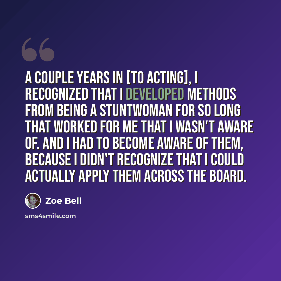 “A couple years in [to acting], I recognized that I developed methods from being a stuntwoman for so long that worked for me that I wasn't aware of. And I had to become aware of them, because I didn't recognize that I could actually apply them across the board.” quote by Zoe Bell