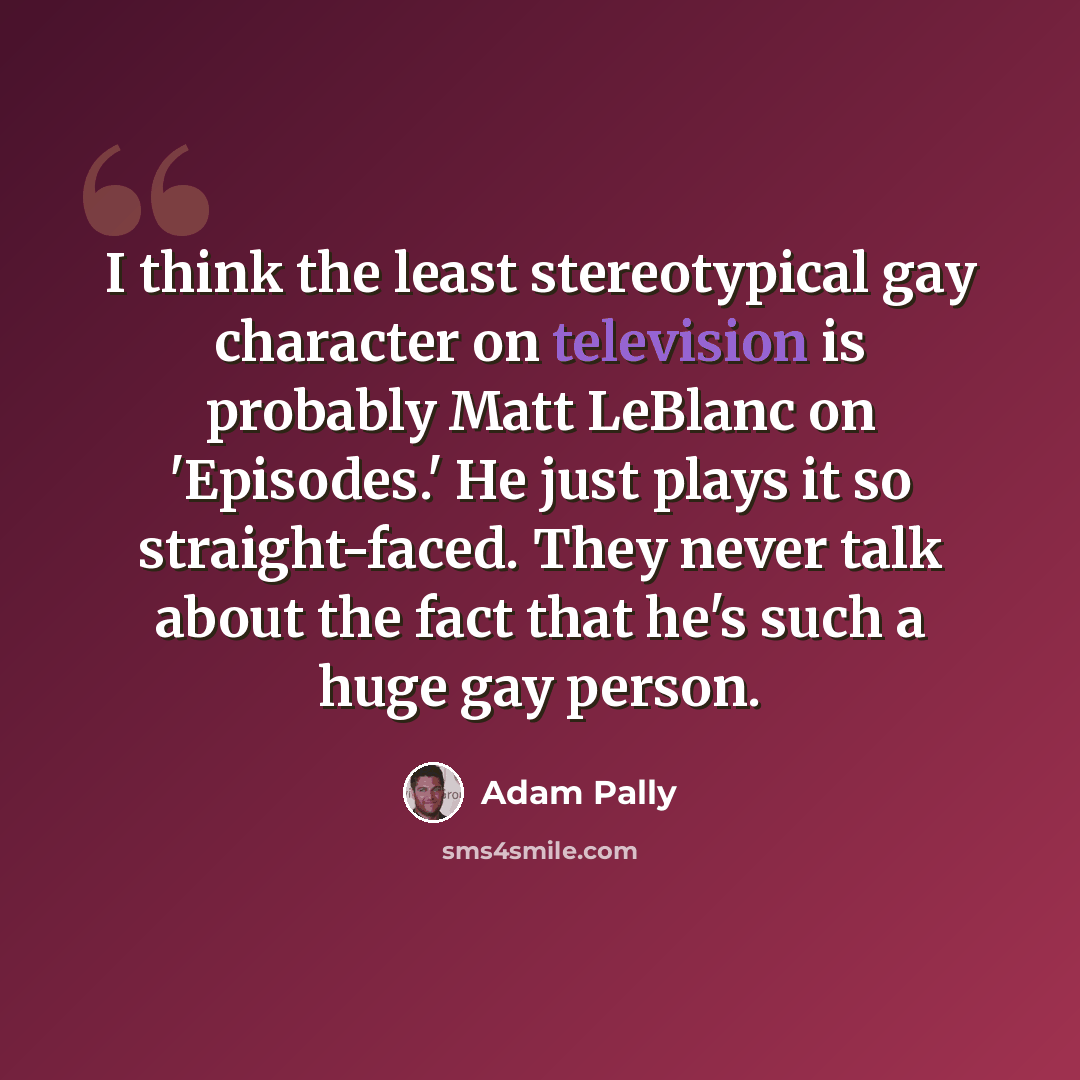 “I think the least stereotypical gay character on television is probably Matt LeBlanc on 'Episodes.' He just plays it so straight-faced. They never talk about the fact that he's such a huge gay person.” quote by Adam Pally