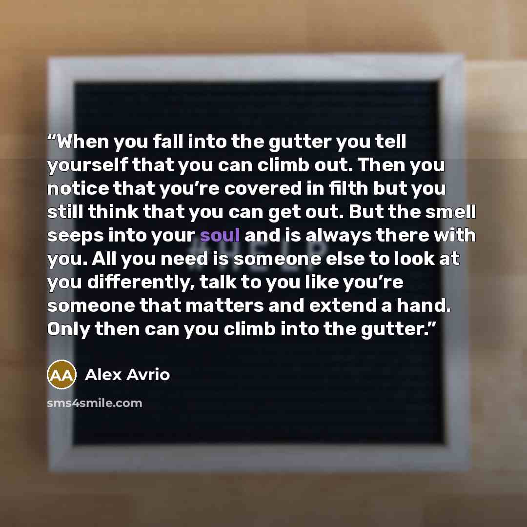 “When you fall into the gutter you tell yourself that you can climb out. Then you notice that you’re covered in filth but you still think that you can get out. But the smell seeps into your soul and is always there with you. All you need is someone else to look at you differently, talk to you like…” quote by Alex Avrio