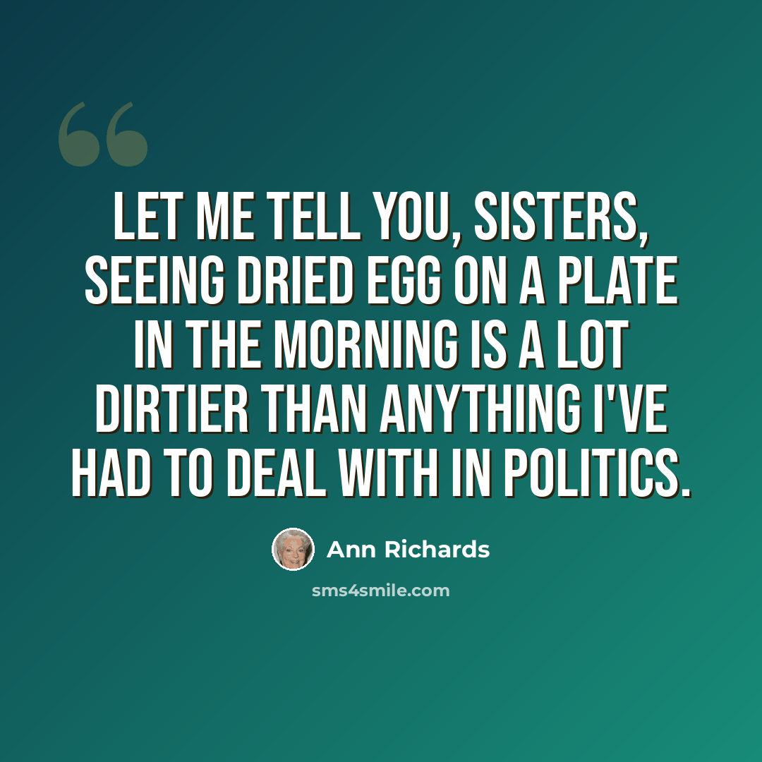 “Let me tell you, sisters, seeing dried egg on a plate in the morning is a lot dirtier than anything I've had to deal with in politics.” quote by Ann Richards