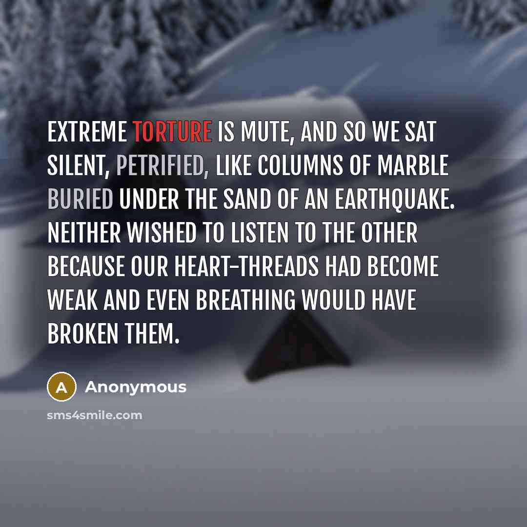 “Extreme torture is mute, and so we sat silent, petrified, like columns of marble buried under the sand of an earthquake. Neither wished to listen to the other because our heart-threads had become weak and even breathing would have broken them.” quote by Anonymous